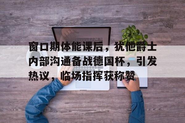 lol官方-包含窗口期体能课后，犹他爵士内部沟通备战德国杯，引发热议，临场指挥获称赞的词条